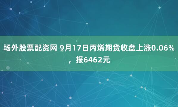 场外股票配资网 9月17日丙烯期货收盘上涨0.06%，报6462元