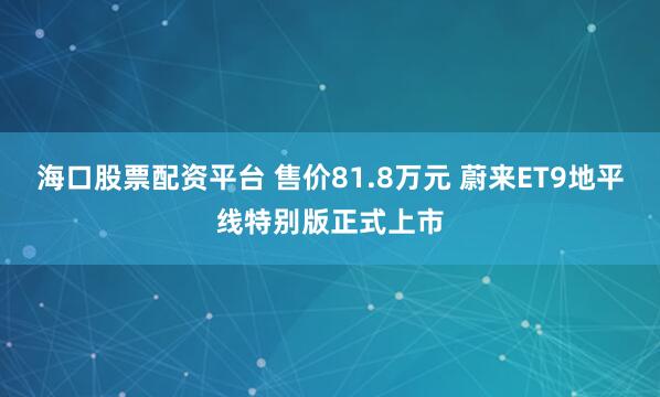 海口股票配资平台 售价81.8万元 蔚来ET9地平线特别版正式上市