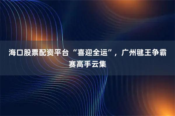 海口股票配资平台 “喜迎全运”，广州毽王争霸赛高手云集
