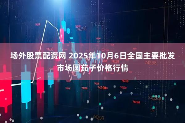 场外股票配资网 2025年10月6日全国主要批发市场圆茄子价格行情