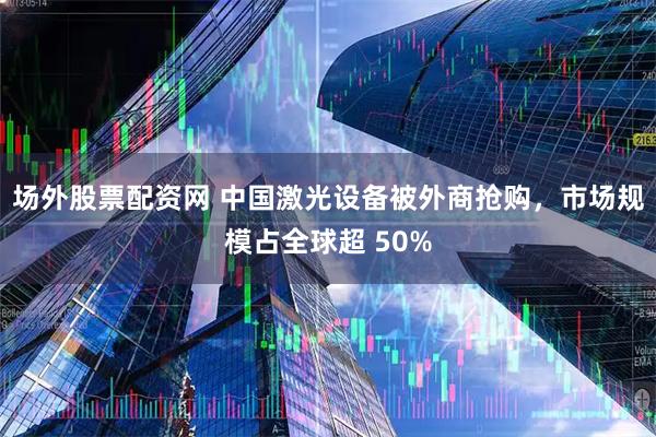 场外股票配资网 中国激光设备被外商抢购，市场规模占全球超 50%