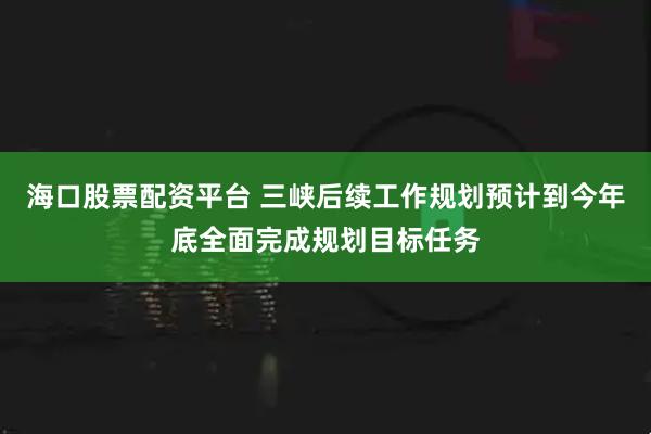 海口股票配资平台 三峡后续工作规划预计到今年底全面完成规划目标任务