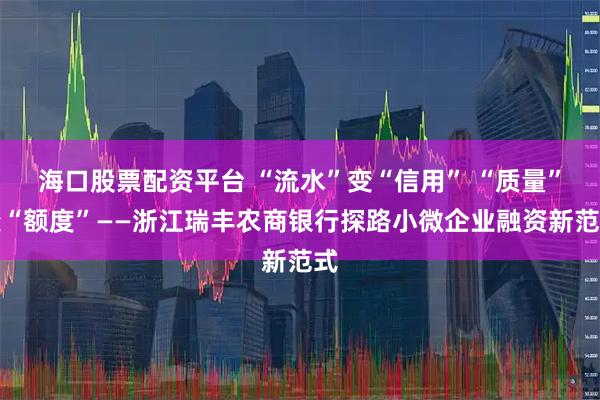 海口股票配资平台 “流水”变“信用” “质量”变“额度”——浙江瑞丰农商银行探路小微企业融资新范式