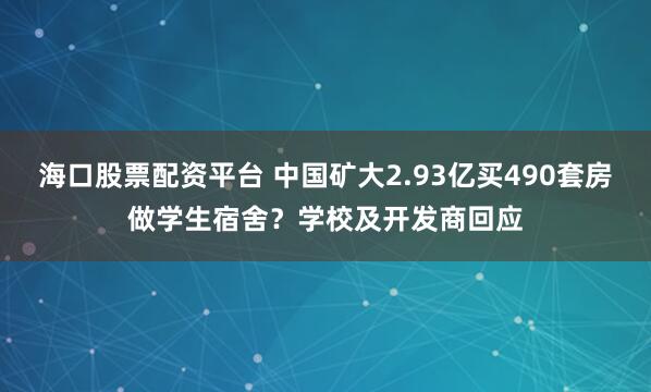 海口股票配资平台 中国矿大2.93亿买490套房做学生宿舍？学校及开发商回应