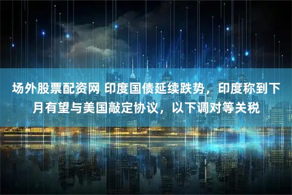 场外股票配资网 印度国债延续跌势，印度称到下月有望与美国敲定协议，以下调对等关税