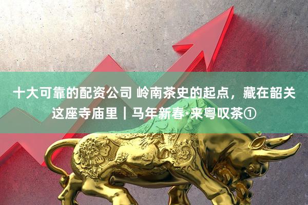 十大可靠的配资公司 岭南茶史的起点，藏在韶关这座寺庙里｜马年新春·来粤叹茶①
