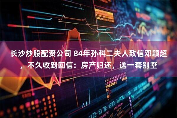 长沙炒股配资公司 84年孙科二夫人致信邓颖超，不久收到回信：房产归还，送一套别墅