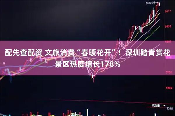 配先查配资 文旅消费“春暖花开”！深圳踏青赏花景区热度增长178%