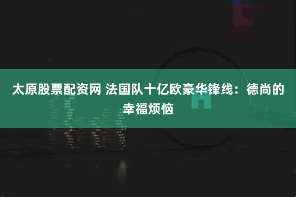 太原股票配资网 法国队十亿欧豪华锋线：德尚的幸福烦恼