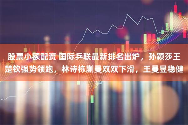 股票小额配资 国际乒联最新排名出炉，孙颖莎王楚钦强势领跑，林诗栋蒯曼双双下滑，王曼昱稳健