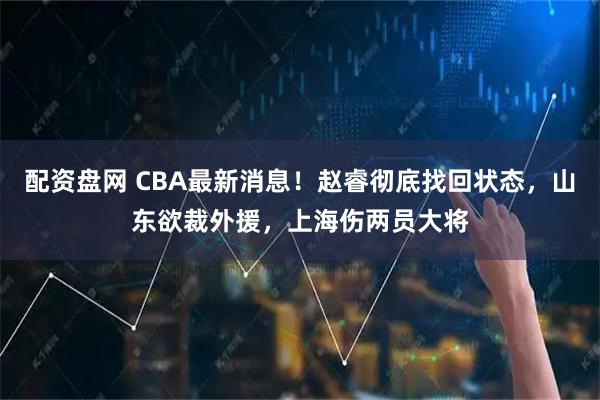 配资盘网 CBA最新消息！赵睿彻底找回状态，山东欲裁外援，上海伤两员大将