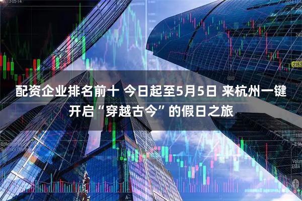 配资企业排名前十 今日起至5月5日 来杭州一键开启“穿越古今”的假日之旅