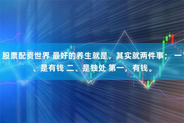 股票配资世界 最好的养生就是，其实就两件事； 一、是有钱 二、是独处 第一，有钱。