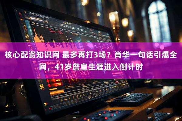 核心配资知识网 最多再打3场？肖华一句话引爆全网，41岁詹皇生涯进入倒计时
