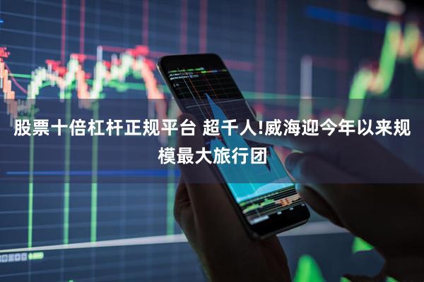股票十倍杠杆正规平台 超千人!威海迎今年以来规模最大旅行团