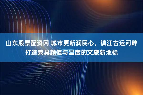 山东股票配资网 城市更新润民心，镇江古运河畔打造兼具颜值与温度的文旅新地标