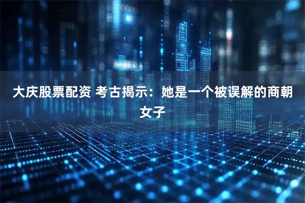 大庆股票配资 考古揭示：她是一个被误解的商朝女子