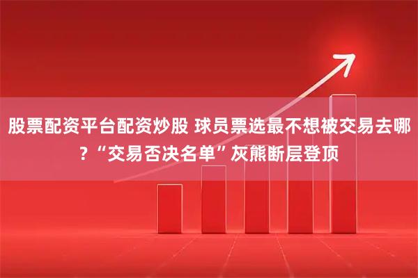 股票配资平台配资炒股 球员票选最不想被交易去哪? “交易否决名单”灰熊断层登顶