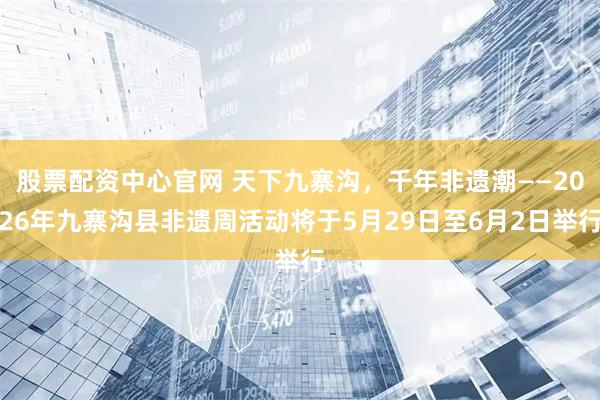 股票配资中心官网 天下九寨沟，千年非遗潮——2026年九寨沟县非遗周活动将于5月29日至6月2日举行