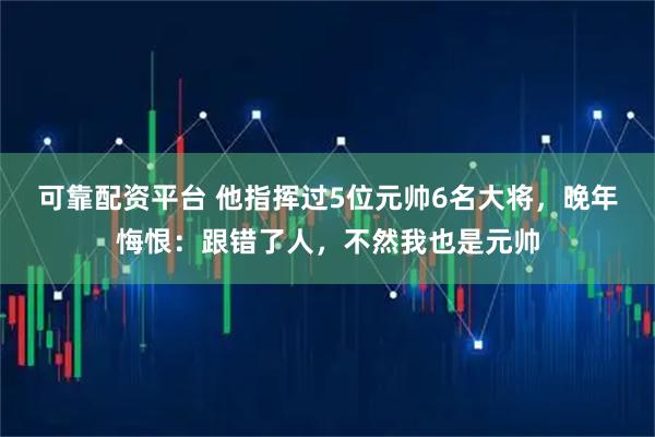 可靠配资平台 他指挥过5位元帅6名大将,晚年悔恨:跟错了人,不然我也是元帅
