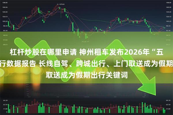 杠杆炒股在哪里申请 神州租车发布2026年“五一”自驾出行数据报告 长线自驾、跨城出行、上门取送成为假期出行关键词