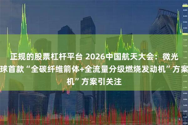 正规的股票杠杆平台 2026中国航天大会：微光启航全球首款“全碳纤维箭体+全流量分级燃烧发动机”方案引关注