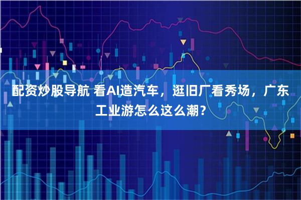 配资炒股导航 看AI造汽车，逛旧厂看秀场，广东工业游怎么这么潮？